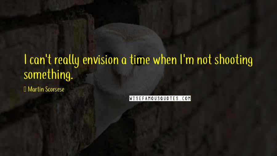 Martin Scorsese Quotes: I can't really envision a time when I'm not shooting something.