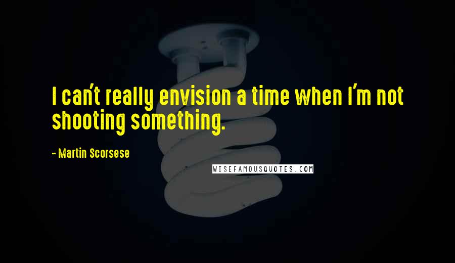 Martin Scorsese Quotes: I can't really envision a time when I'm not shooting something.