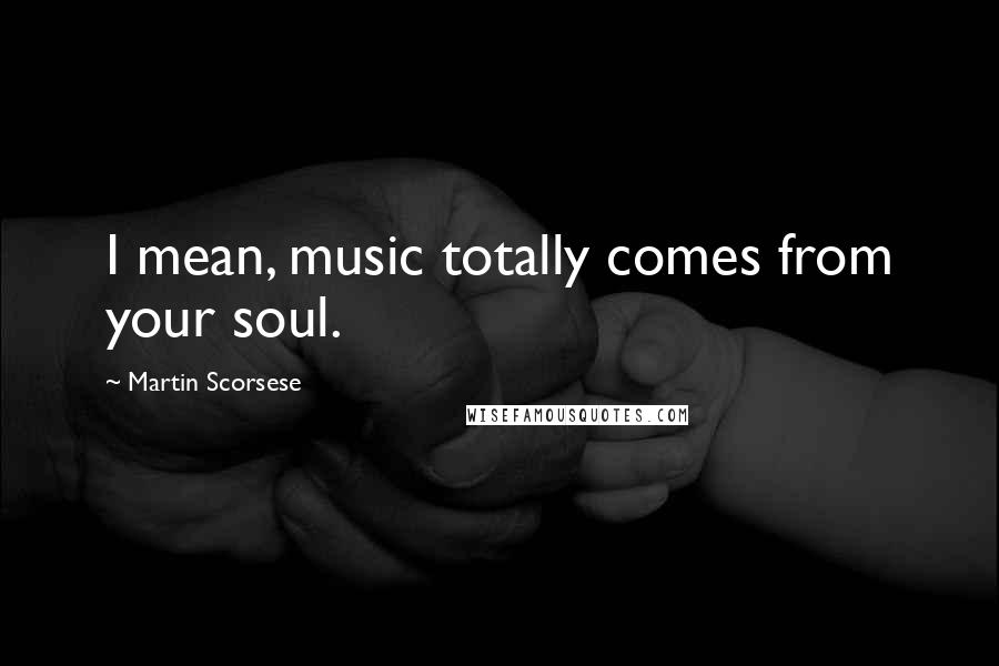 Martin Scorsese Quotes: I mean, music totally comes from your soul.