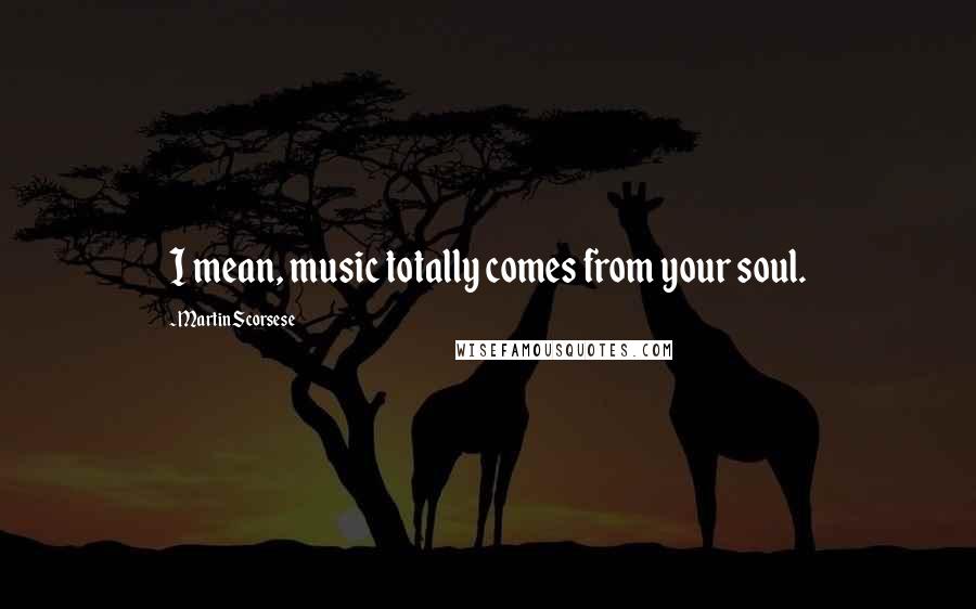 Martin Scorsese Quotes: I mean, music totally comes from your soul.