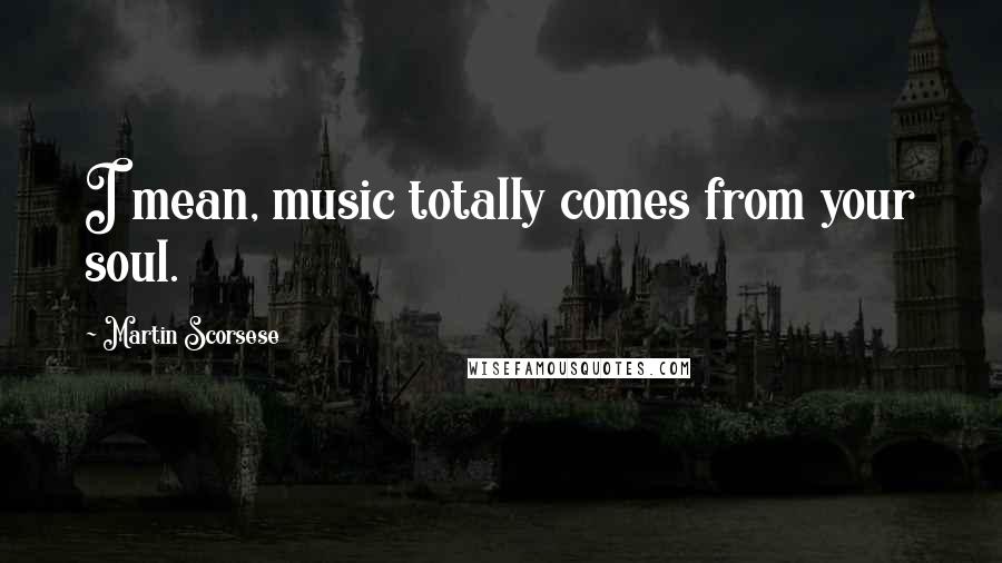 Martin Scorsese Quotes: I mean, music totally comes from your soul.