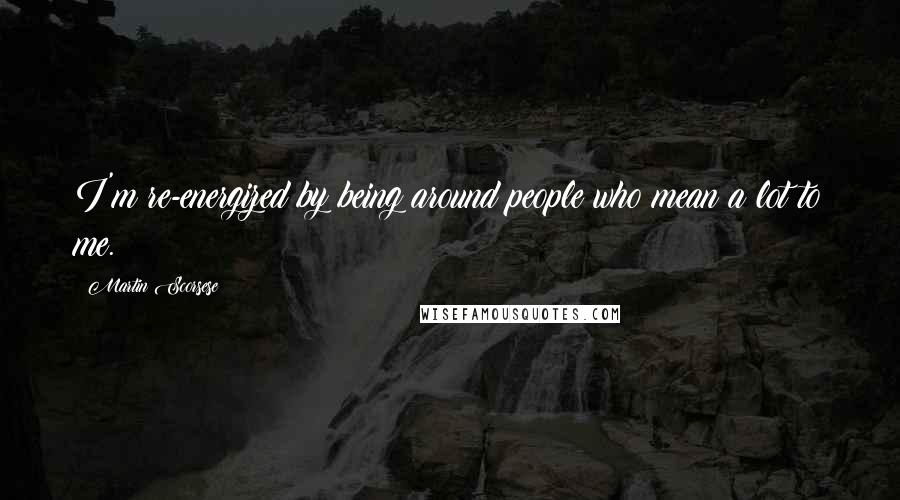 Martin Scorsese Quotes: I'm re-energized by being around people who mean a lot to me.