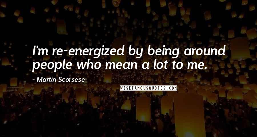 Martin Scorsese Quotes: I'm re-energized by being around people who mean a lot to me.