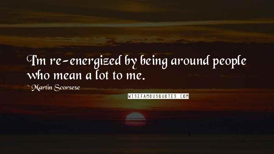 Martin Scorsese Quotes: I'm re-energized by being around people who mean a lot to me.