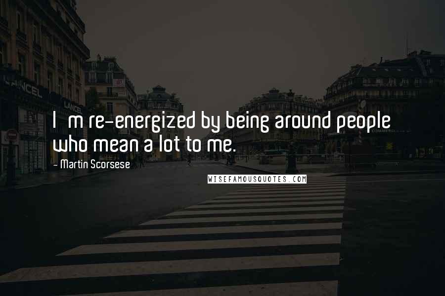 Martin Scorsese Quotes: I'm re-energized by being around people who mean a lot to me.