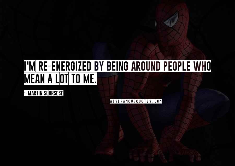 Martin Scorsese Quotes: I'm re-energized by being around people who mean a lot to me.