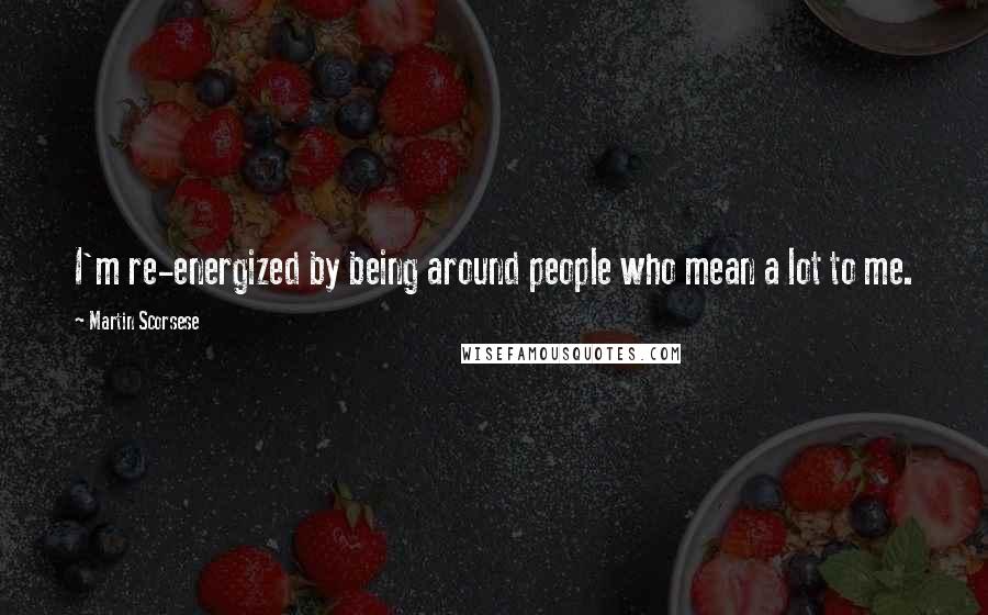 Martin Scorsese Quotes: I'm re-energized by being around people who mean a lot to me.