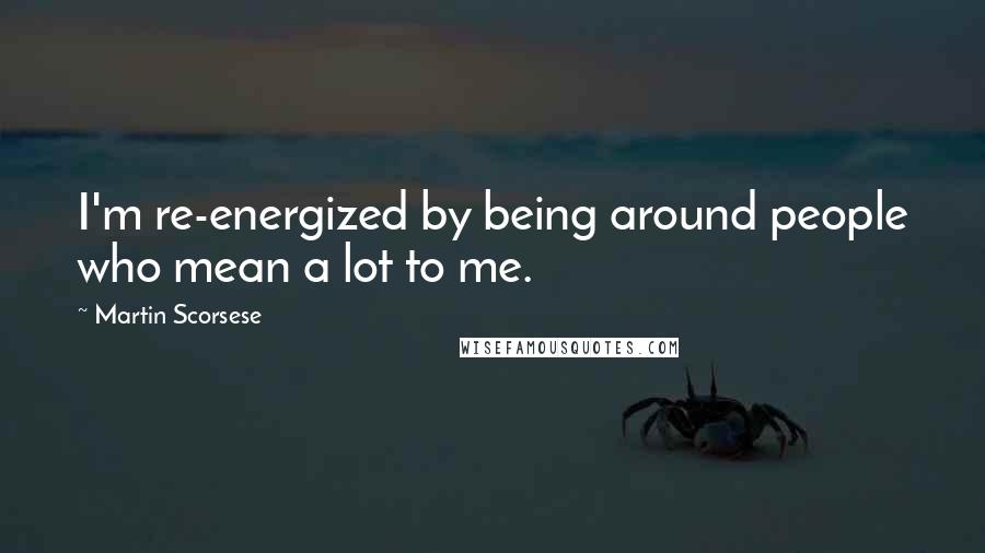 Martin Scorsese Quotes: I'm re-energized by being around people who mean a lot to me.