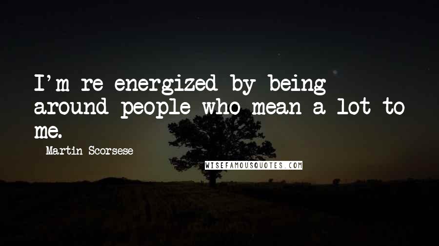 Martin Scorsese Quotes: I'm re-energized by being around people who mean a lot to me.