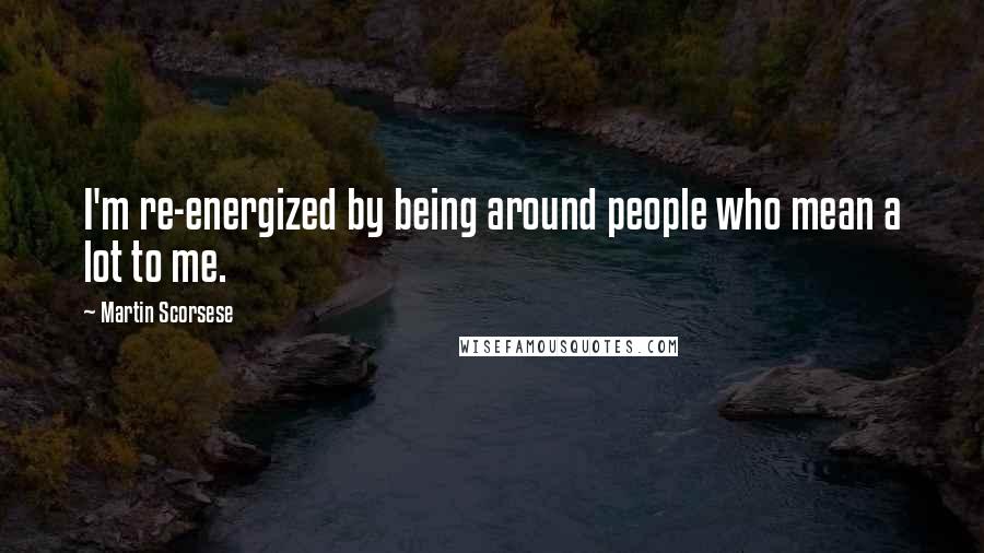 Martin Scorsese Quotes: I'm re-energized by being around people who mean a lot to me.