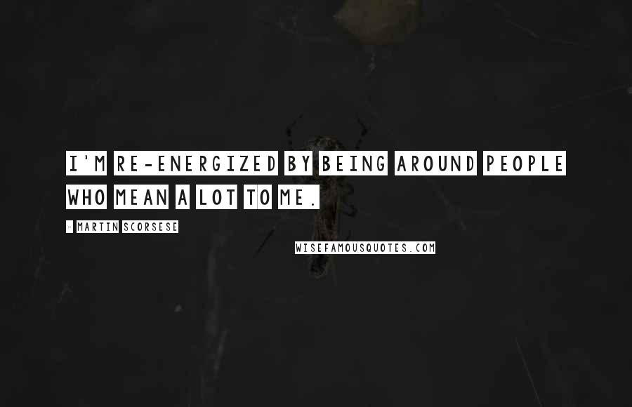 Martin Scorsese Quotes: I'm re-energized by being around people who mean a lot to me.