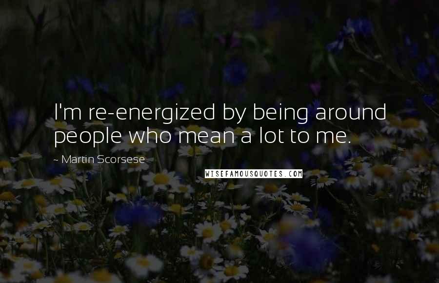 Martin Scorsese Quotes: I'm re-energized by being around people who mean a lot to me.