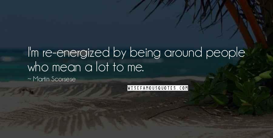 Martin Scorsese Quotes: I'm re-energized by being around people who mean a lot to me.