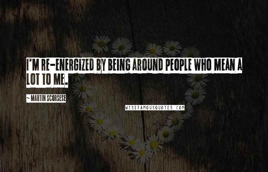 Martin Scorsese Quotes: I'm re-energized by being around people who mean a lot to me.