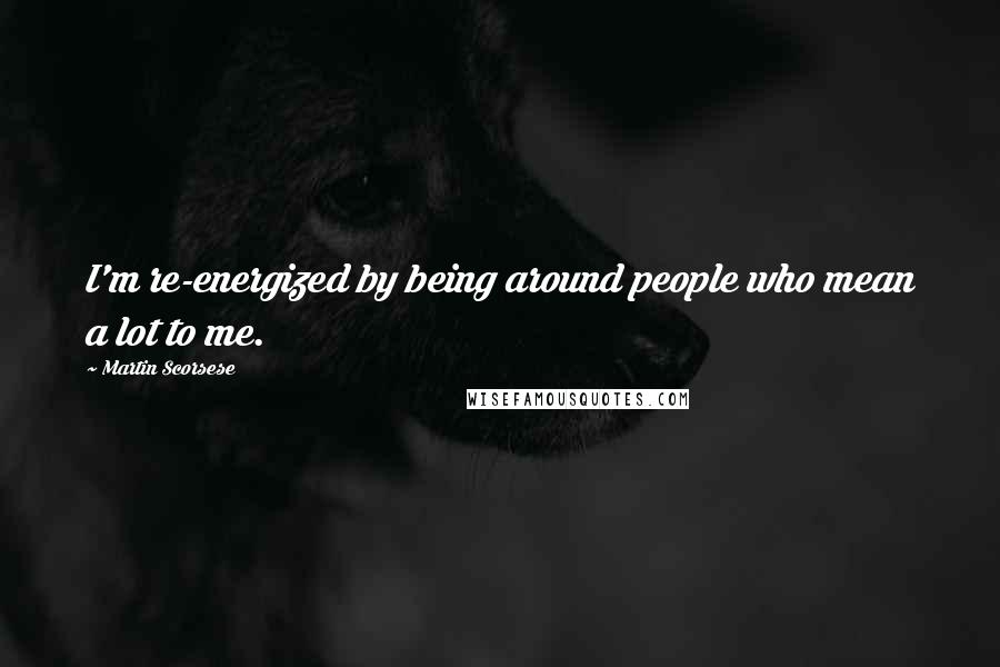 Martin Scorsese Quotes: I'm re-energized by being around people who mean a lot to me.