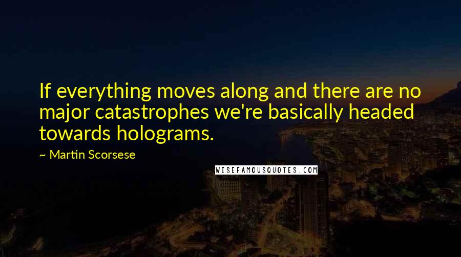 Martin Scorsese Quotes: If everything moves along and there are no major catastrophes we're basically headed towards holograms.