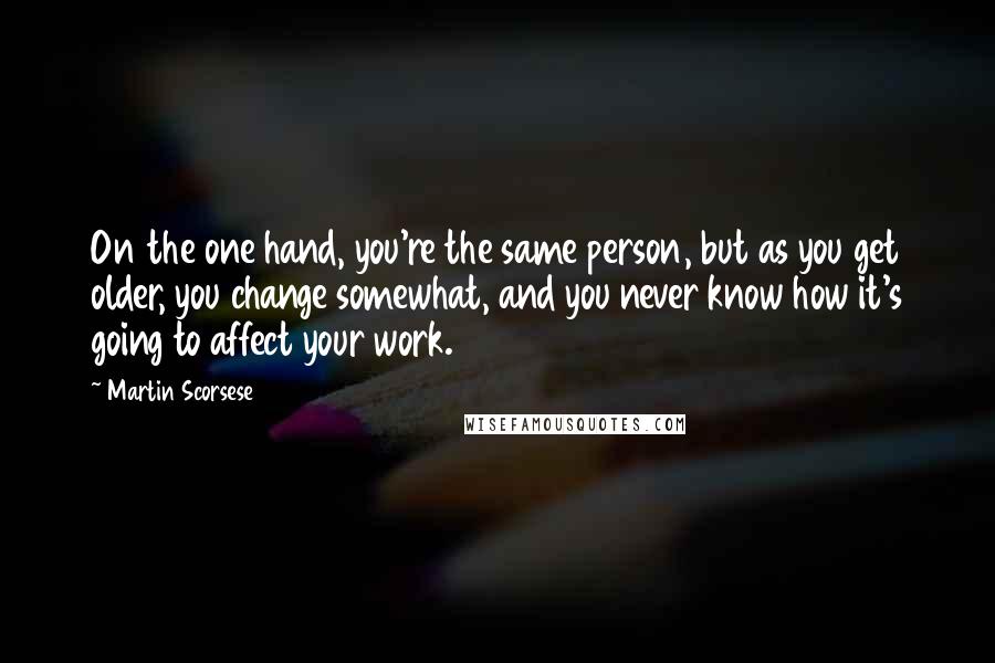 Martin Scorsese Quotes: On the one hand, you're the same person, but as you get older, you change somewhat, and you never know how it's going to affect your work.