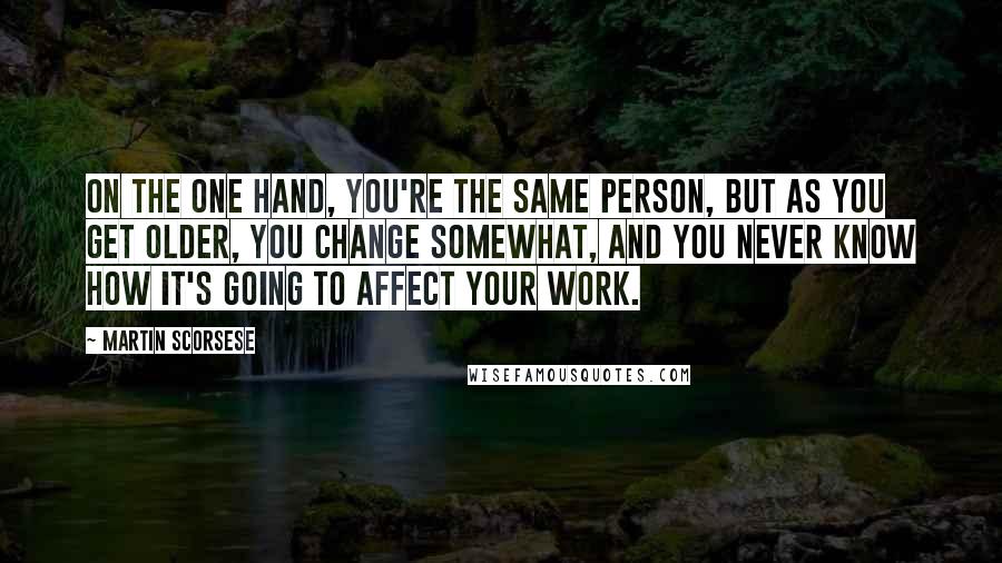 Martin Scorsese Quotes: On the one hand, you're the same person, but as you get older, you change somewhat, and you never know how it's going to affect your work.