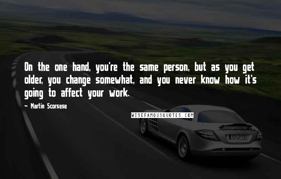 Martin Scorsese Quotes: On the one hand, you're the same person, but as you get older, you change somewhat, and you never know how it's going to affect your work.