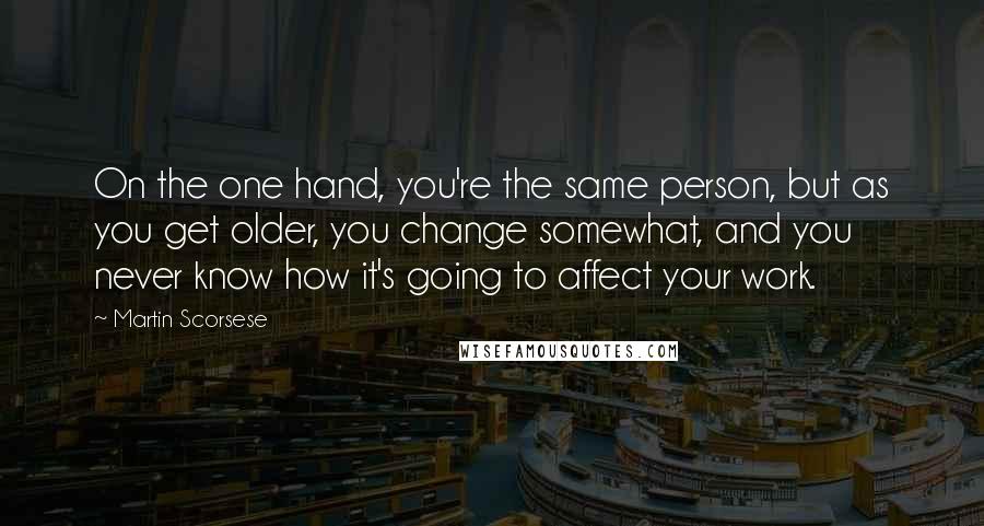 Martin Scorsese Quotes: On the one hand, you're the same person, but as you get older, you change somewhat, and you never know how it's going to affect your work.