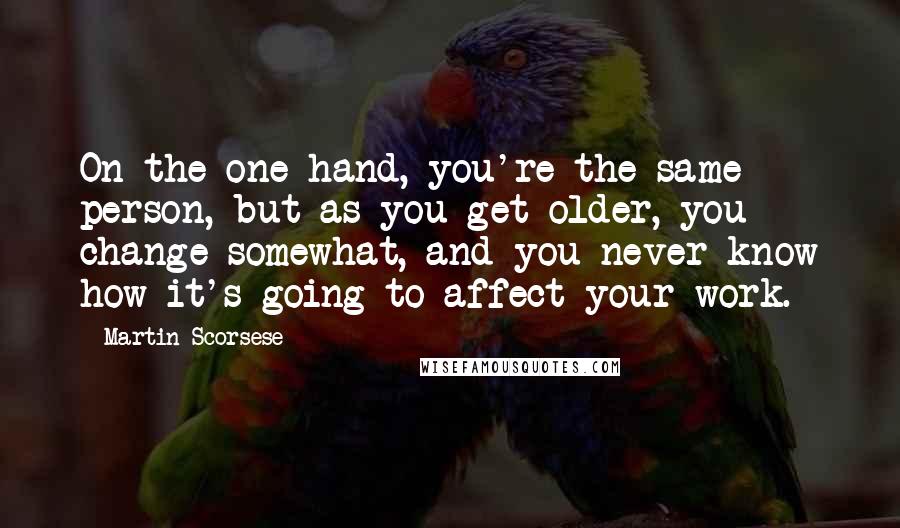 Martin Scorsese Quotes: On the one hand, you're the same person, but as you get older, you change somewhat, and you never know how it's going to affect your work.