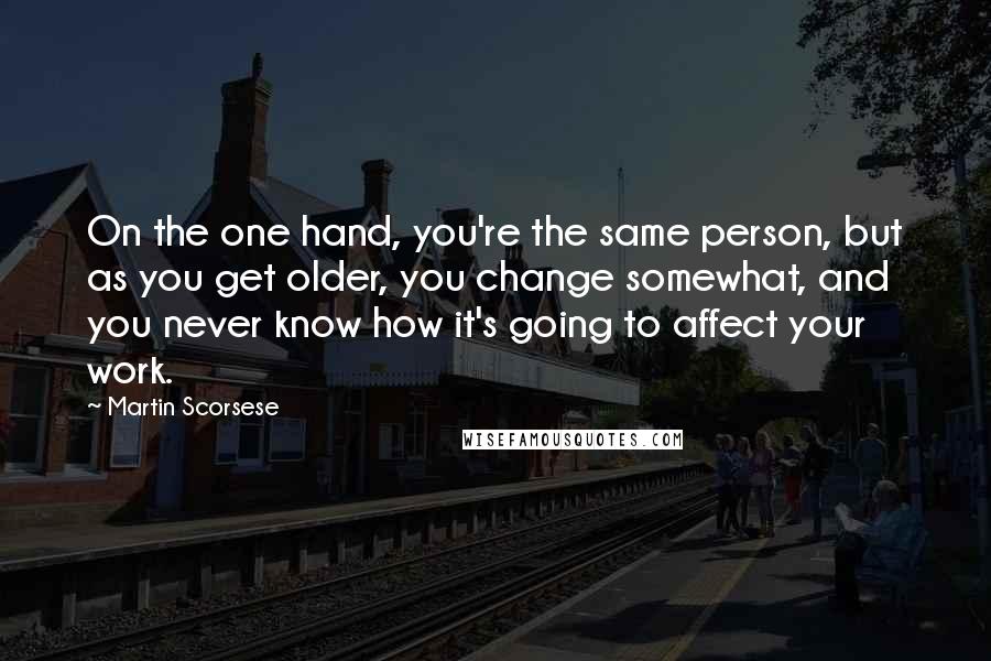 Martin Scorsese Quotes: On the one hand, you're the same person, but as you get older, you change somewhat, and you never know how it's going to affect your work.