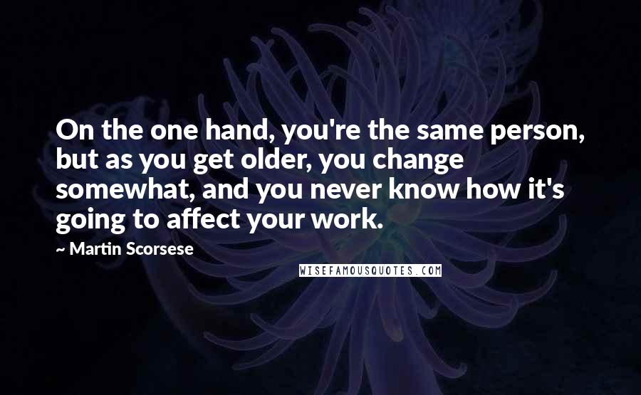 Martin Scorsese Quotes: On the one hand, you're the same person, but as you get older, you change somewhat, and you never know how it's going to affect your work.