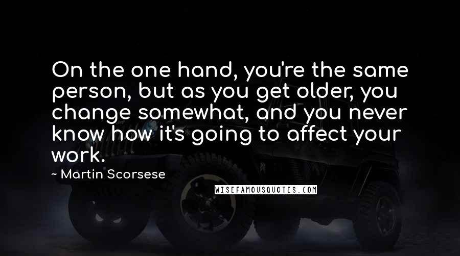 Martin Scorsese Quotes: On the one hand, you're the same person, but as you get older, you change somewhat, and you never know how it's going to affect your work.