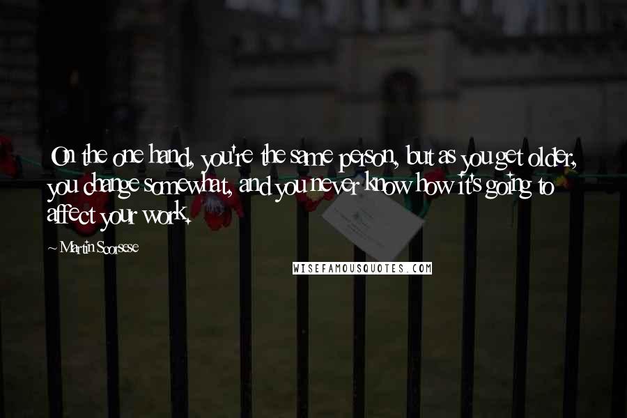 Martin Scorsese Quotes: On the one hand, you're the same person, but as you get older, you change somewhat, and you never know how it's going to affect your work.