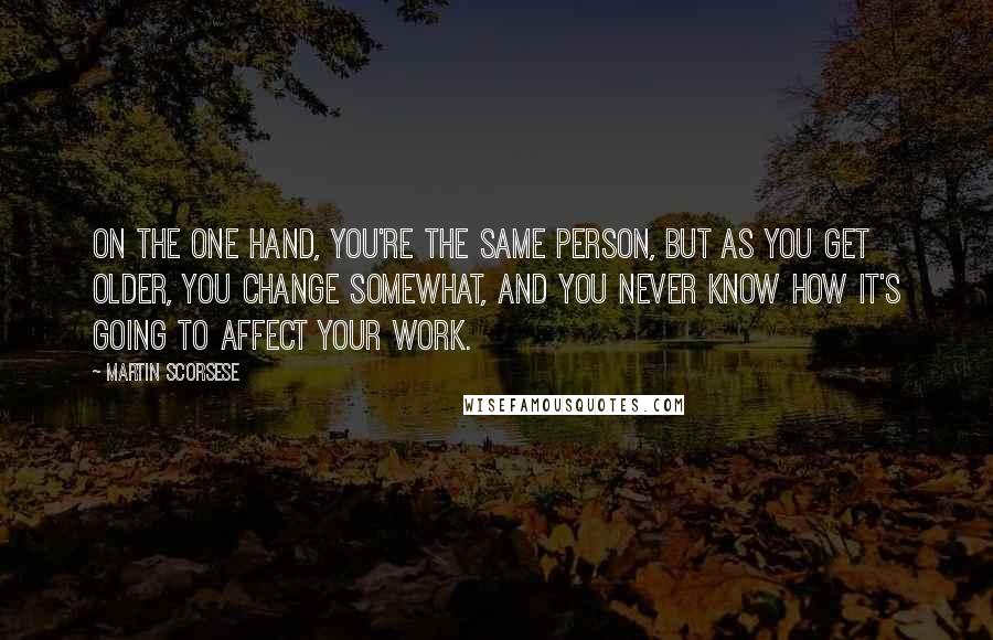 Martin Scorsese Quotes: On the one hand, you're the same person, but as you get older, you change somewhat, and you never know how it's going to affect your work.