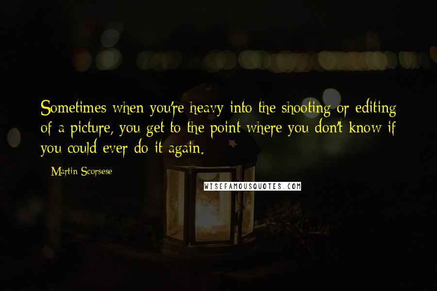 Martin Scorsese Quotes: Sometimes when you're heavy into the shooting or editing of a picture, you get to the point where you don't know if you could ever do it again.