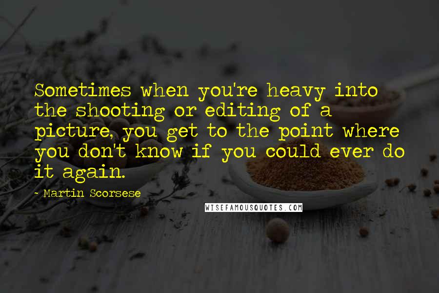 Martin Scorsese Quotes: Sometimes when you're heavy into the shooting or editing of a picture, you get to the point where you don't know if you could ever do it again.