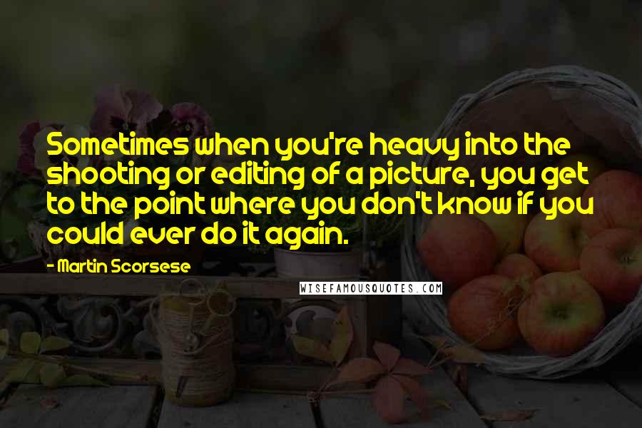 Martin Scorsese Quotes: Sometimes when you're heavy into the shooting or editing of a picture, you get to the point where you don't know if you could ever do it again.