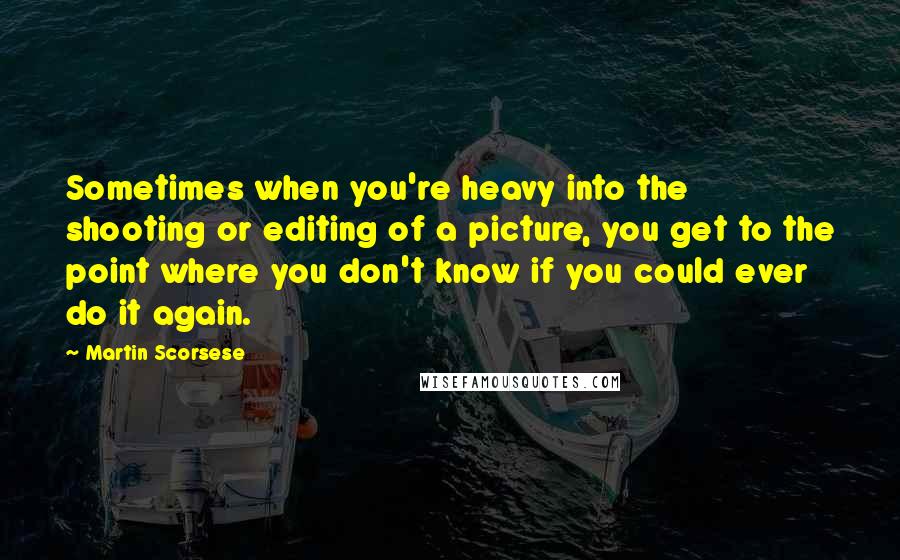 Martin Scorsese Quotes: Sometimes when you're heavy into the shooting or editing of a picture, you get to the point where you don't know if you could ever do it again.