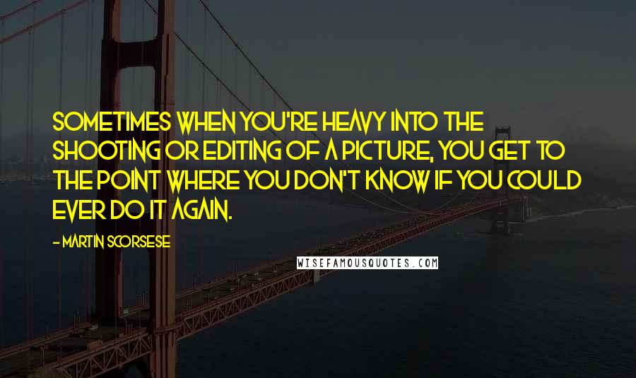 Martin Scorsese Quotes: Sometimes when you're heavy into the shooting or editing of a picture, you get to the point where you don't know if you could ever do it again.