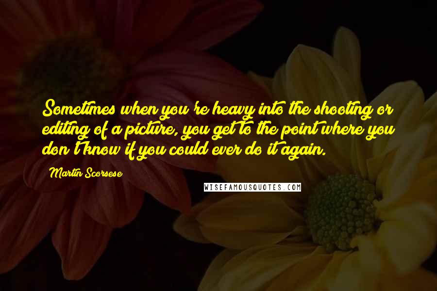 Martin Scorsese Quotes: Sometimes when you're heavy into the shooting or editing of a picture, you get to the point where you don't know if you could ever do it again.