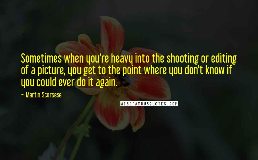 Martin Scorsese Quotes: Sometimes when you're heavy into the shooting or editing of a picture, you get to the point where you don't know if you could ever do it again.