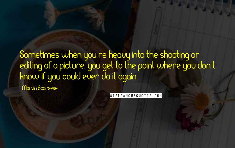 Martin Scorsese Quotes: Sometimes when you're heavy into the shooting or editing of a picture, you get to the point where you don't know if you could ever do it again.