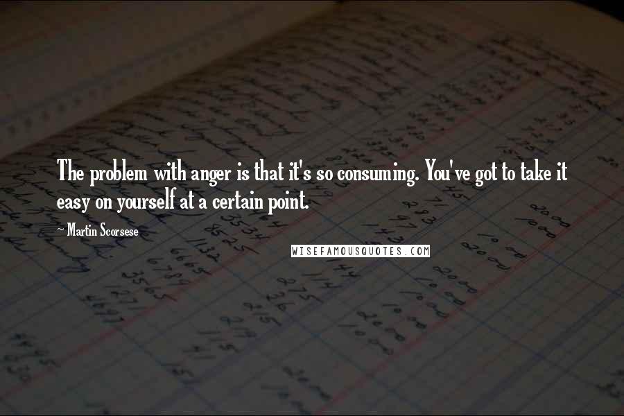 Martin Scorsese Quotes: The problem with anger is that it's so consuming. You've got to take it easy on yourself at a certain point.