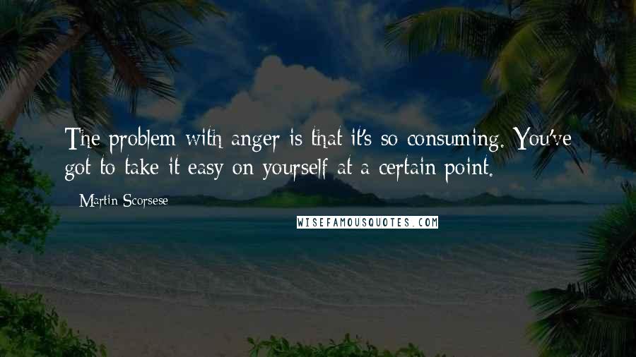 Martin Scorsese Quotes: The problem with anger is that it's so consuming. You've got to take it easy on yourself at a certain point.