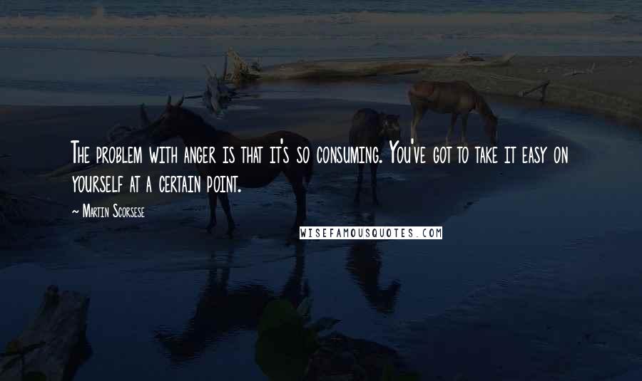 Martin Scorsese Quotes: The problem with anger is that it's so consuming. You've got to take it easy on yourself at a certain point.