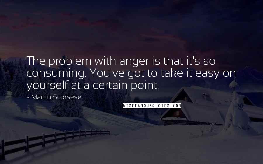 Martin Scorsese Quotes: The problem with anger is that it's so consuming. You've got to take it easy on yourself at a certain point.