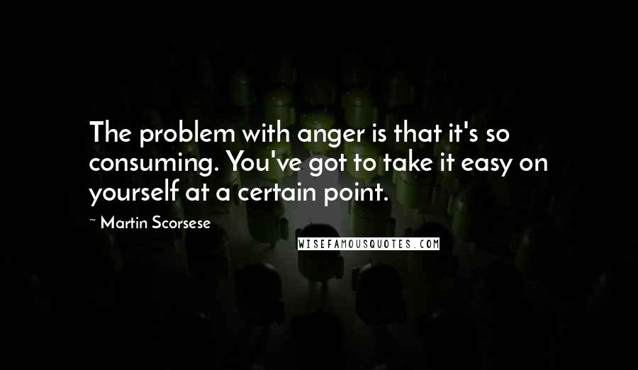 Martin Scorsese Quotes: The problem with anger is that it's so consuming. You've got to take it easy on yourself at a certain point.