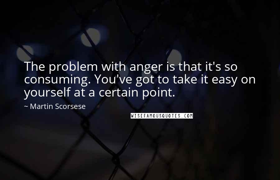 Martin Scorsese Quotes: The problem with anger is that it's so consuming. You've got to take it easy on yourself at a certain point.