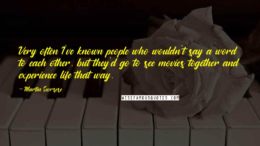 Martin Scorsese Quotes: Very often I've known people who wouldn't say a word to each other, but they'd go to see movies together and experience life that way.