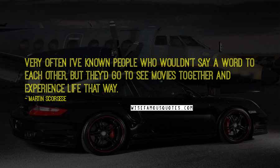 Martin Scorsese Quotes: Very often I've known people who wouldn't say a word to each other, but they'd go to see movies together and experience life that way.