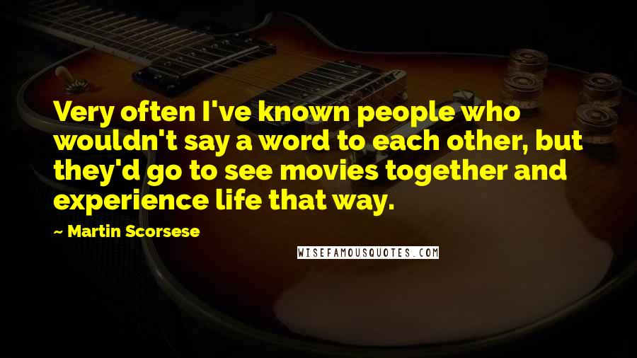 Martin Scorsese Quotes: Very often I've known people who wouldn't say a word to each other, but they'd go to see movies together and experience life that way.