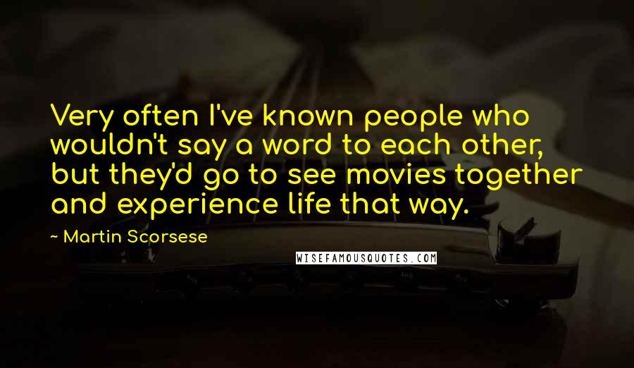 Martin Scorsese Quotes: Very often I've known people who wouldn't say a word to each other, but they'd go to see movies together and experience life that way.