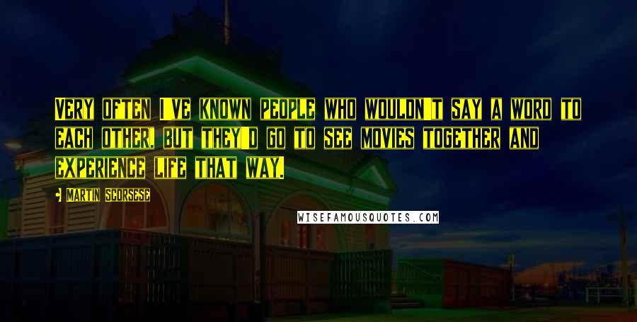 Martin Scorsese Quotes: Very often I've known people who wouldn't say a word to each other, but they'd go to see movies together and experience life that way.