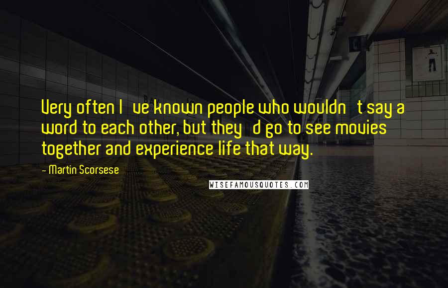 Martin Scorsese Quotes: Very often I've known people who wouldn't say a word to each other, but they'd go to see movies together and experience life that way.